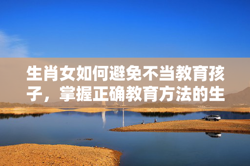 生肖女如何避免不当教育孩子，掌握正确教育方法的生肖女指南