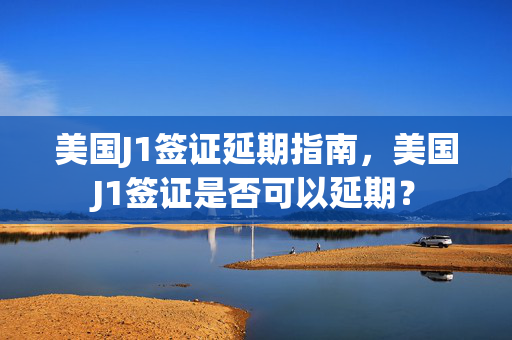 美国J1签证延期指南，美国J1签证是否可以延期？