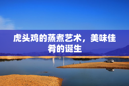 虎头鸡的蒸煮艺术，美味佳肴的诞生