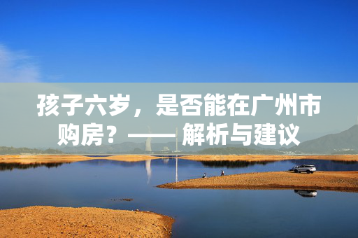 孩子六岁，是否能在广州市购房？—— 解析与建议