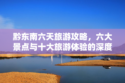 黔东南六天旅游攻略，六大景点与十大旅游体验的深度游法分享（2025版）