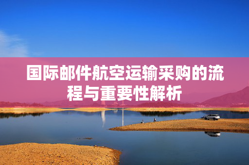 国际邮件航空运输采购的流程与重要性解析