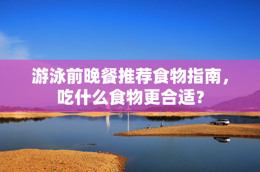 游泳前晚餐推荐食物指南，吃什么食物更合适？