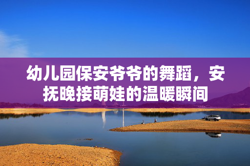 幼儿园保安爷爷的舞蹈，安抚晚接萌娃的温暖瞬间