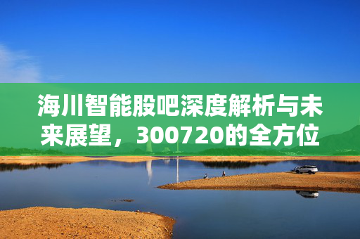 海川智能股吧深度解析与未来展望，300720的全方位解读