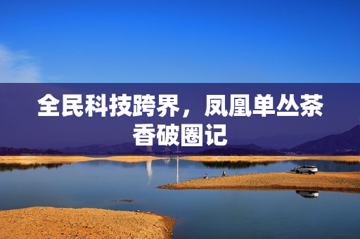 全民科技跨界，凤凰单丛茶香破圈记