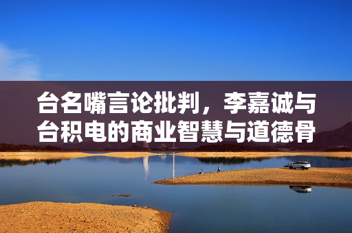 台名嘴言论批判，李嘉诚与台积电的商业智慧与道德骨气之探讨