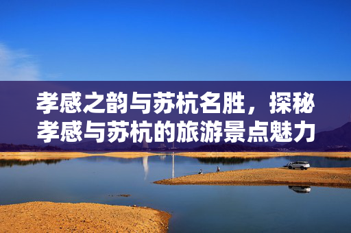 孝感之韵与苏杭名胜，探秘孝感与苏杭的旅游景点魅力