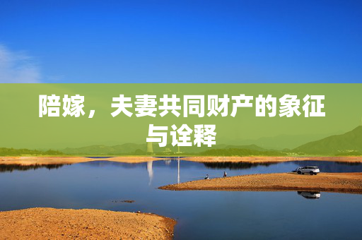 陪嫁，夫妻共同财产的象征与诠释