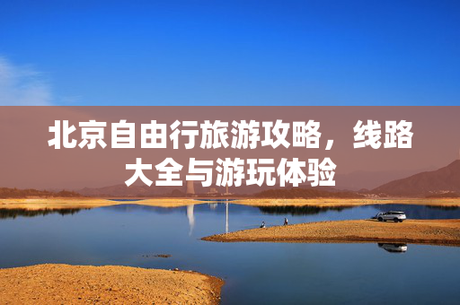 北京自由行旅游攻略，线路大全与游玩体验