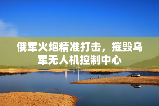 俄军火炮精准打击，摧毁乌军无人机控制中心
