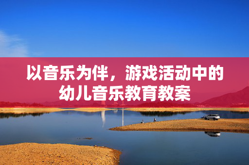 以音乐为伴，游戏活动中的幼儿音乐教育教案