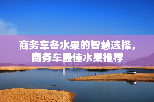 商务车备水果的智慧选择，商务车最佳水果推荐