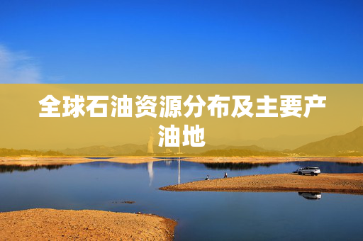 全球石油资源分布及主要产油地