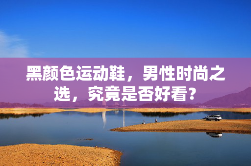 黑颜色运动鞋，男性时尚之选，究竟是否好看？