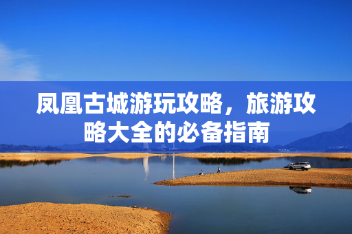 凤凰古城游玩攻略，旅游攻略大全的必备指南