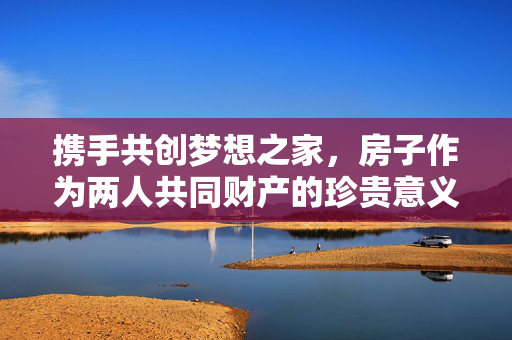 携手共创梦想之家，房子作为两人共同财产的珍贵意义