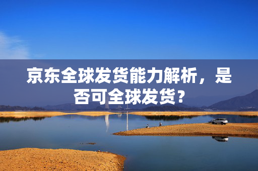京东全球发货能力解析，是否可全球发货？