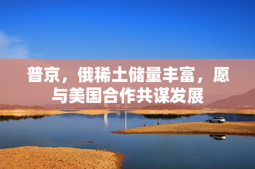 普京，俄稀土储量丰富，愿与美国合作共谋发展