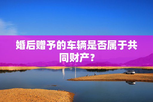 婚后赠予的车辆是否属于共同财产？