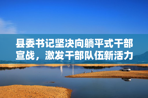 县委书记坚决向躺平式干部宣战，激发干部队伍新活力