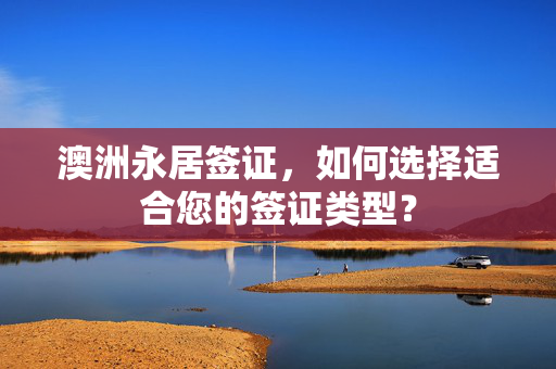 澳洲永居签证，如何选择适合您的签证类型？