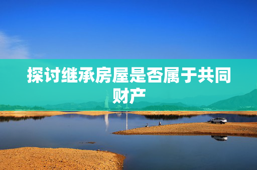 探讨继承房屋是否属于共同财产