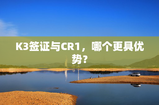 K3签证与CR1，哪个更具优势？