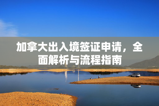 加拿大出入境签证申请，全面解析与流程指南