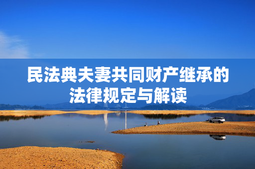民法典夫妻共同财产继承的法律规定与解读