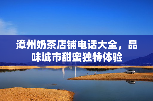 漳州奶茶店铺电话大全，品味城市甜蜜独特体验