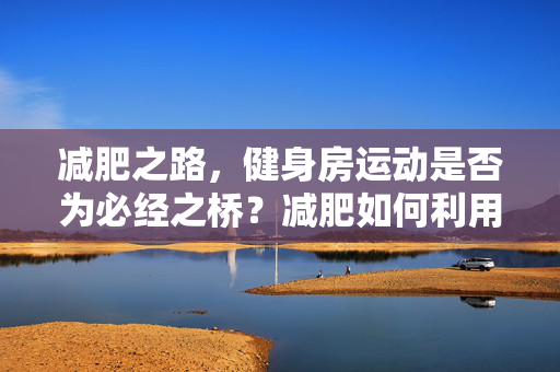 减肥之路，健身房运动是否为必经之桥？减肥如何利用健身房运动助力？