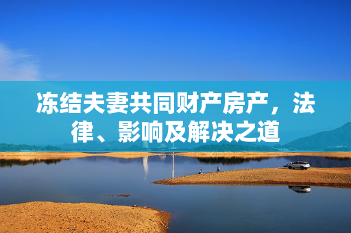 冻结夫妻共同财产房产，法律、影响及解决之道