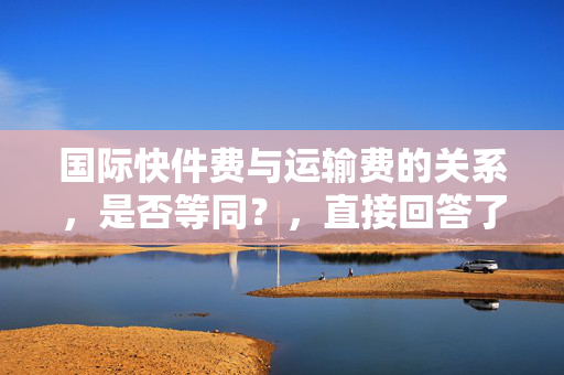 国际快件费与运输费的关系，是否等同？，直接回答了问题，即国际快件费与运输费的关系。