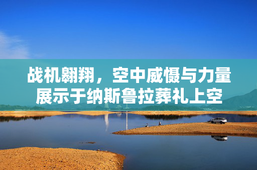 战机翱翔，空中威慑与力量展示于纳斯鲁拉葬礼上空