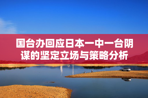 国台办回应日本一中一台阴谋的坚定立场与策略分析
