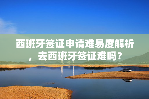 西班牙签证申请难易度解析，去西班牙签证难吗？