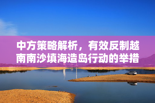 中方策略解析，有效反制越南南沙填海造岛行动的举措