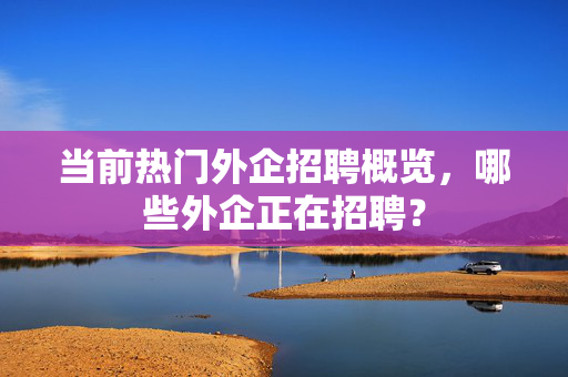 当前热门外企招聘概览，哪些外企正在招聘？