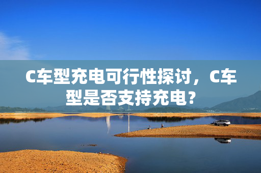 C车型充电可行性探讨，C车型是否支持充电？