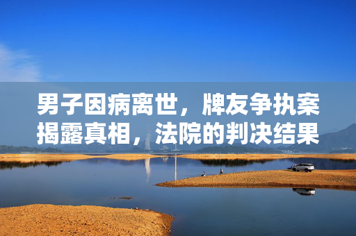 男子因病离世，牌友争执案揭露真相，法院的判决结果