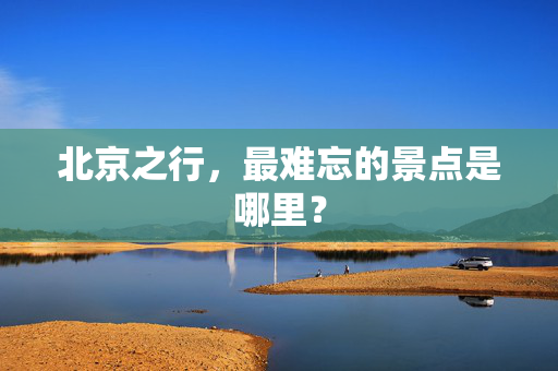 北京之行，最难忘的景点是哪里？