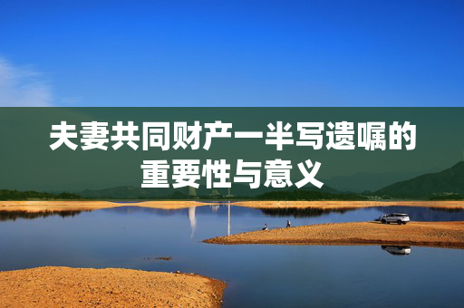 夫妻共同财产一半写遗嘱的重要性与意义