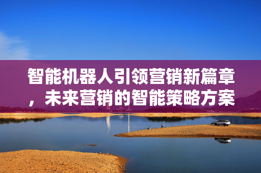 智能机器人引领营销新篇章，未来营销的智能策略方案
