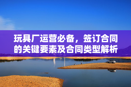 玩具厂运营必备，签订合同的关键要素及合同类型解析