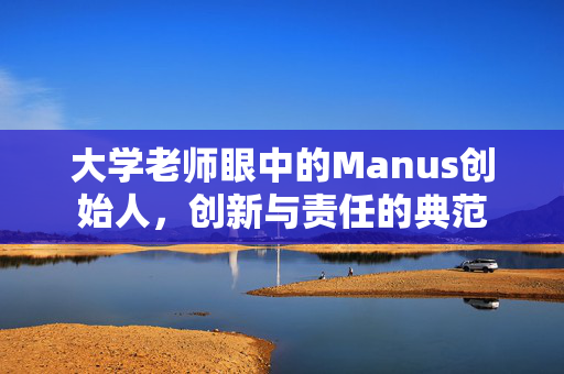 大学老师眼中的Manus创始人，创新与责任的典范