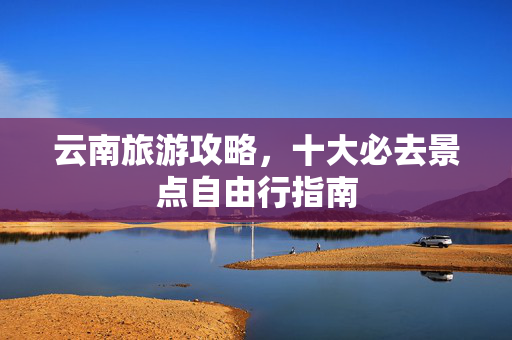 云南旅游攻略，十大必去景点自由行指南