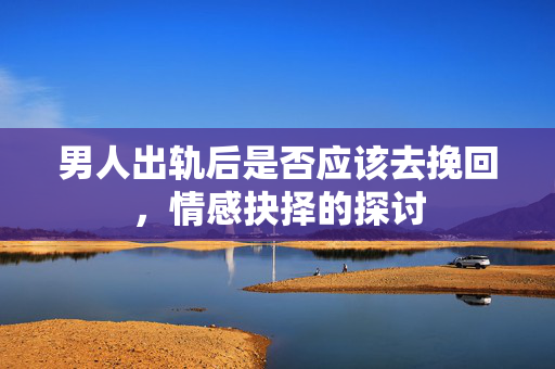 男人出轨后是否应该去挽回，情感抉择的探讨