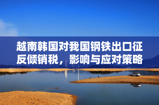 越南韩国对我国钢铁出口征反倾销税，影响与应对策略