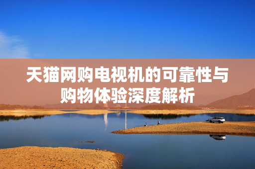 天猫网购电视机的可靠性与购物体验深度解析